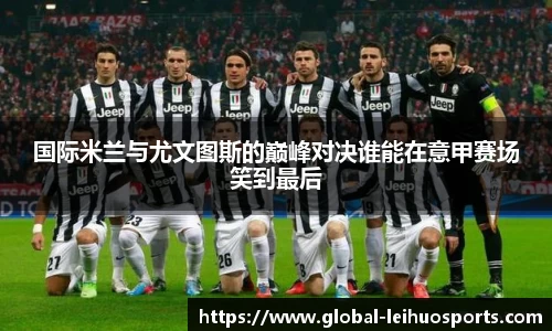国际米兰与尤文图斯的巅峰对决谁能在意甲赛场笑到最后